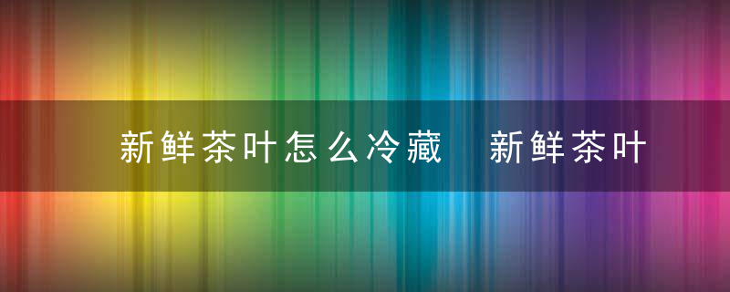 新鲜茶叶怎么冷藏 新鲜茶叶怎么冷藏保存